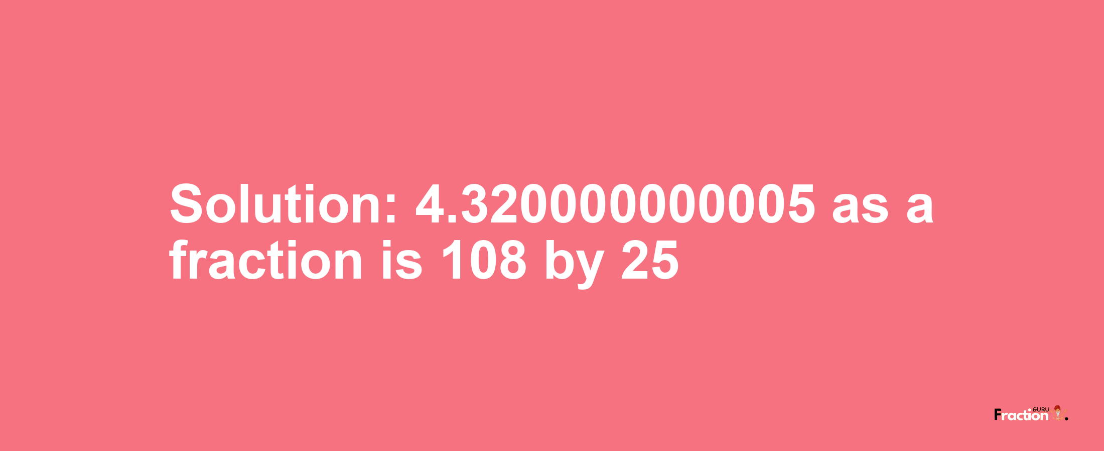 Solution:4.320000000005 as a fraction is 108/25